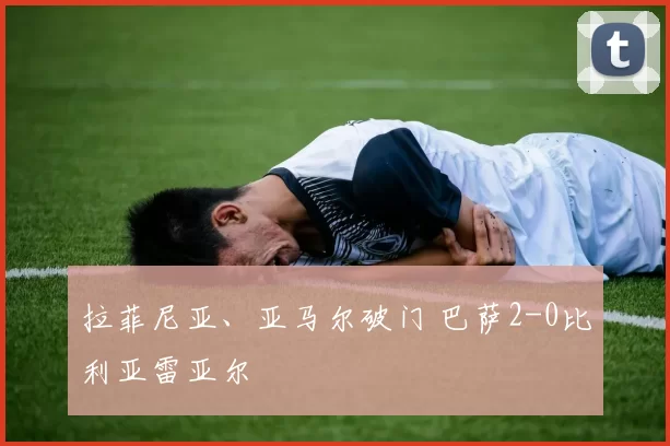 拉菲尼亚、亚马尔破门 巴萨2-0比利亚雷亚尔