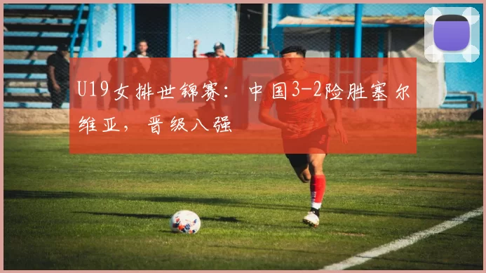 U19女排世锦赛：中国3-2险胜塞尔维亚，晋级八强