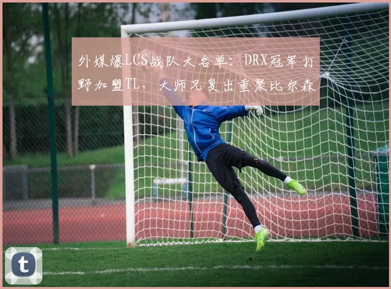 外媒爆LCS战队大名单：DRX冠军打野加盟TL，大师兄复出重聚比尔森