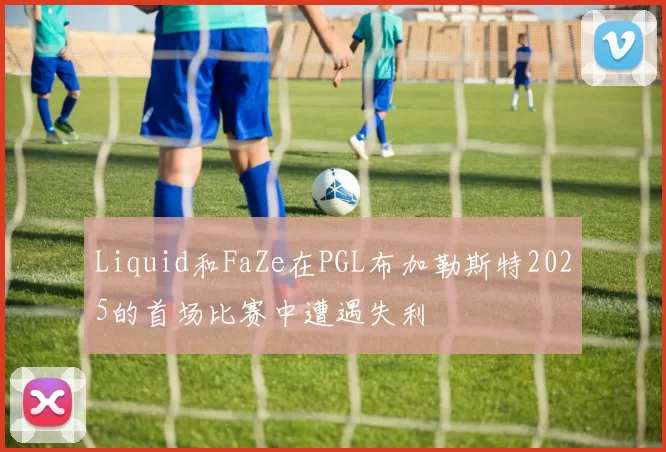 Liquid和FaZe在PGL布加勒斯特2025的首场比赛中遭遇失利