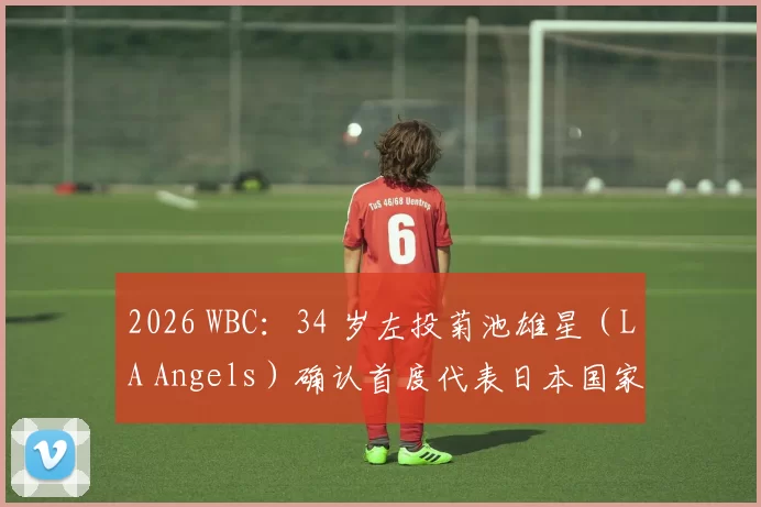 2026 WBC：34 岁左投菊池雄星（LA Angels）确认首度代表日本国家队，圆梦职业生涯国际赛首秀