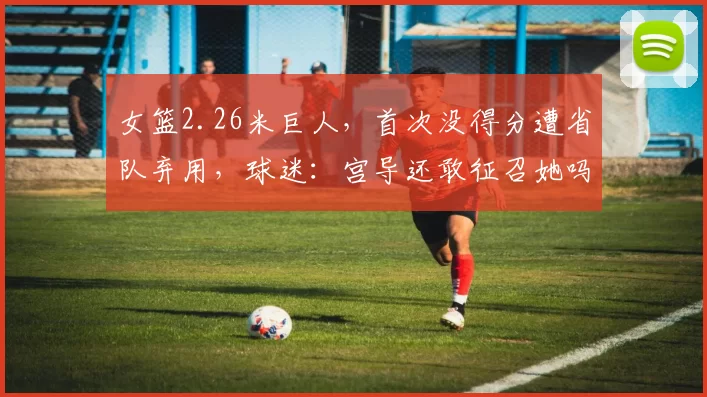 女篮2.26米巨人，首次没得分遭省队弃用，球迷：宫导还敢征召她吗