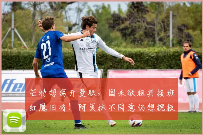 芒特想离开曼联，国米欲租其接班红魔旧将！阿莫林不同意仍想挽救