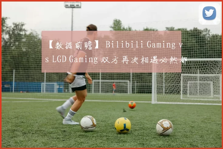 【数据前瞻】 Bilibili Gaming vs LGD Gaming 双方再次相遇必然都战意十足