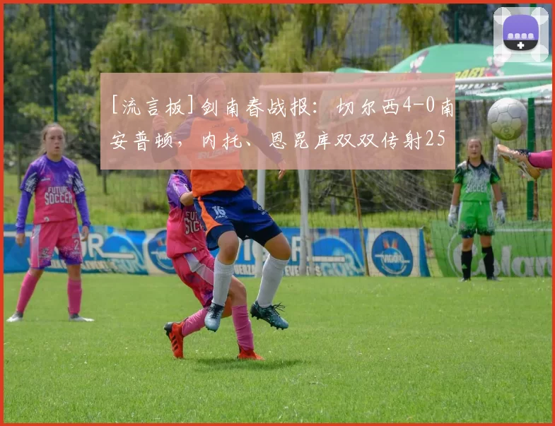 [流言板]剑南春战报：切尔西4-0南安普顿，内托、恩昆库双双传射25亮37回复