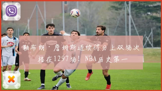 勒布朗·詹姆斯连续得分上双场次定格在1297场！NBA历史第一