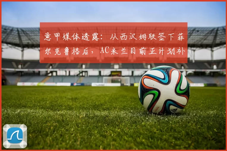 意甲媒体透露：从西汉姆联签下菲尔克鲁格后，AC米兰目前正计划补强边路阵容