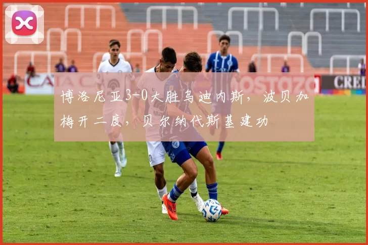 博洛尼亚3-0大胜乌迪内斯，波贝加梅开二度，贝尔纳代斯基建功