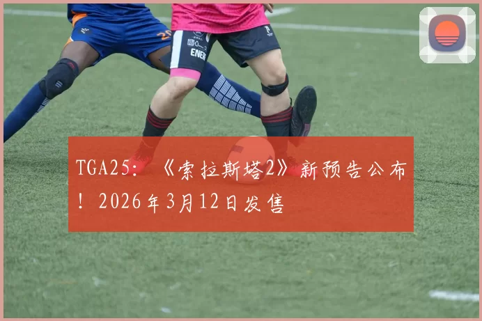 TGA25：《索拉斯塔2》新预告公布！2026年3月12日发售