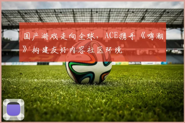 国产游戏走向全球，ACE携手《鸣潮》构建友好内容社区环境