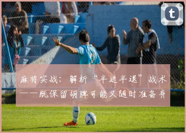 麻将实战：解析“半进半退”战术——既保留胡牌可能又随时准备弃胡。（麻将实战：解读“进退有度”战术——既保留胡牌机会又可随时弃胡）