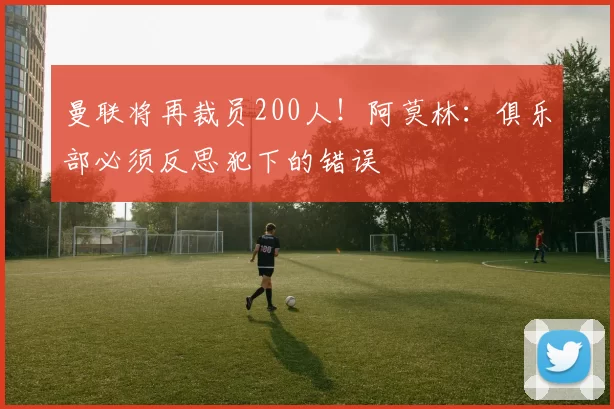 曼联将再裁员200人！阿莫林：俱乐部必须反思犯下的错误