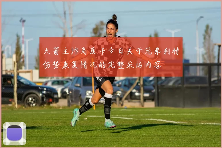 火箭主帅乌度卡今日关于范弗利特伤势康复情况的完整采访内容