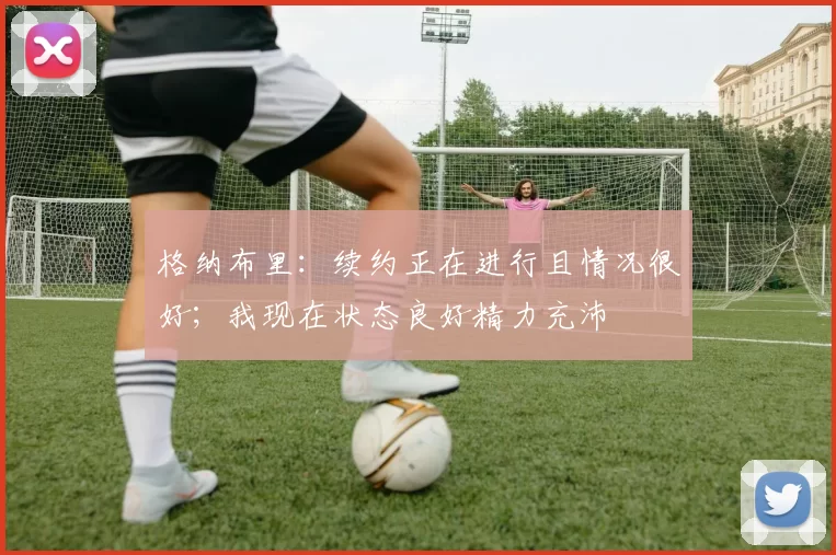 格纳布里：续约正在进行且情况很好；我现在状态良好精力充沛