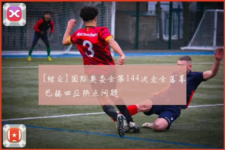 [综合]国际奥委会第144次全会落幕 巴赫回应热点问题