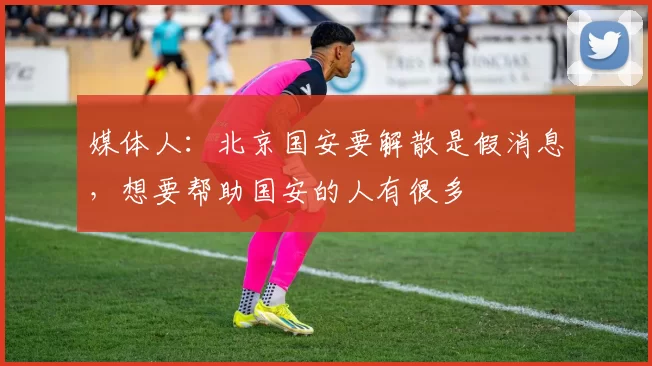 媒体人：北京国安要解散是假消息，想要帮助国安的人有很多
