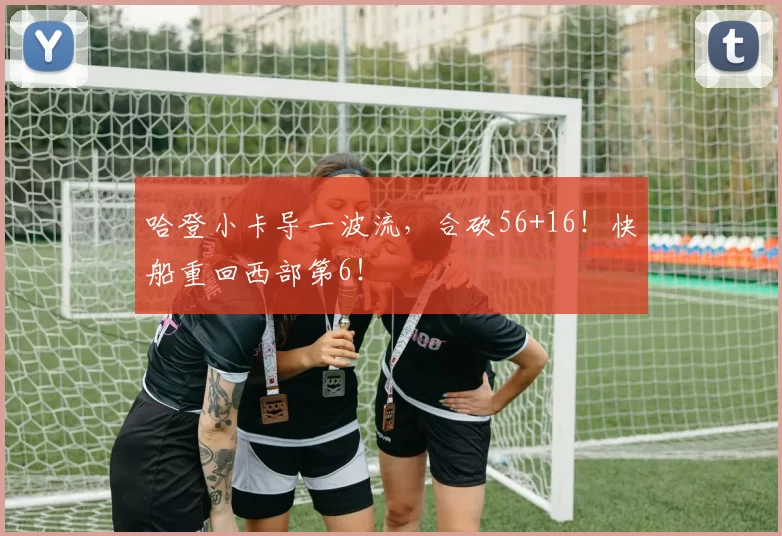 哈登小卡导一波流，合砍56+16！快船重回西部第6！