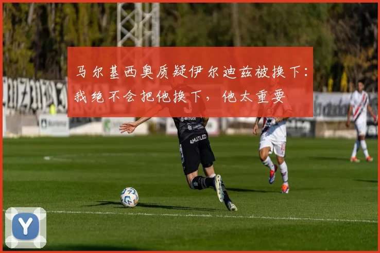 马尔基西奥质疑伊尔迪兹被换下：我绝不会把他换下，他太重要