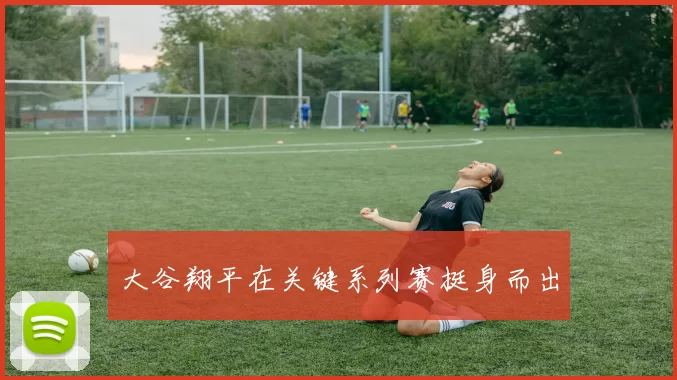 大谷翔平在关键系列赛挺身而出