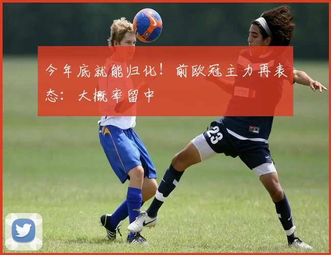 今年底就能归化！前欧冠主力再表态：大概率留中