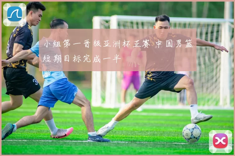 小组第一晋级亚洲杯正赛 中国男篮短期目标完成一半