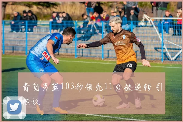 青岛男篮103秒领先11分被逆转 引热议