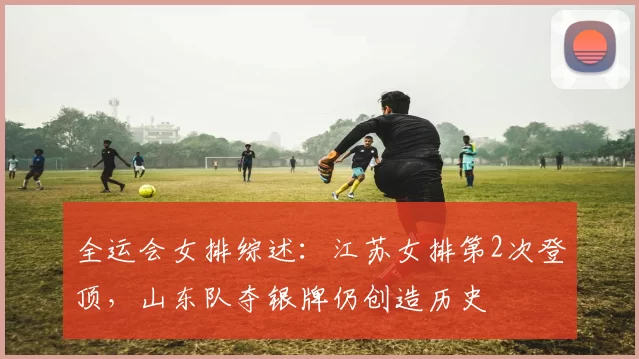 全运会女排综述：江苏女排第2次登顶，山东队夺银牌仍创造历史