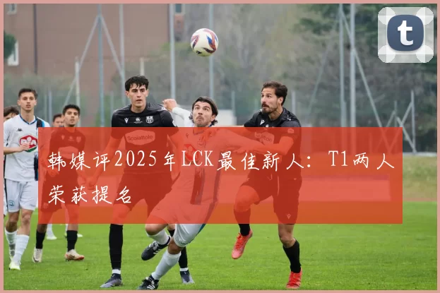 韩媒评2025年LCK最佳新人：T1两人荣获提名