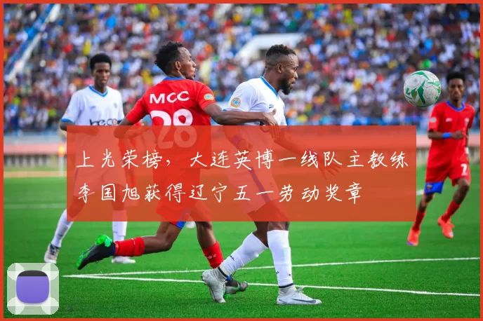 上光荣榜，大连英博一线队主教练李国旭获得辽宁五一劳动奖章