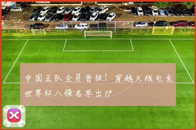 中国五队全员晋级！穿越火线电竞世界杯八强名单出炉