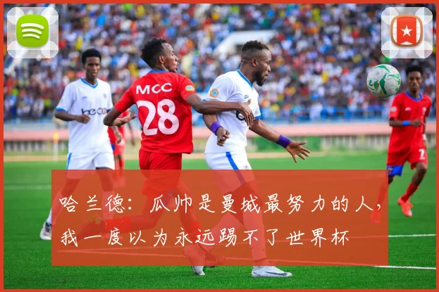 哈兰德：瓜帅是曼城最努力的人，我一度以为永远踢不了世界杯
