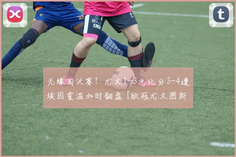 无缘淘汰赛！尤文1-3总比分3-4遭埃因霍温加时翻盘 [欧冠尤文图斯]