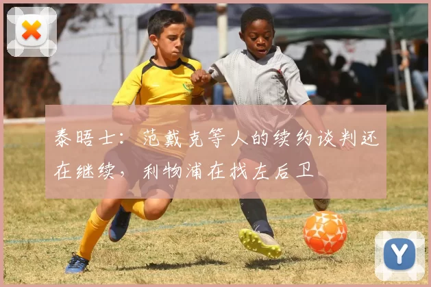 泰晤士：范戴克等人的续约谈判还在继续，利物浦在找左后卫