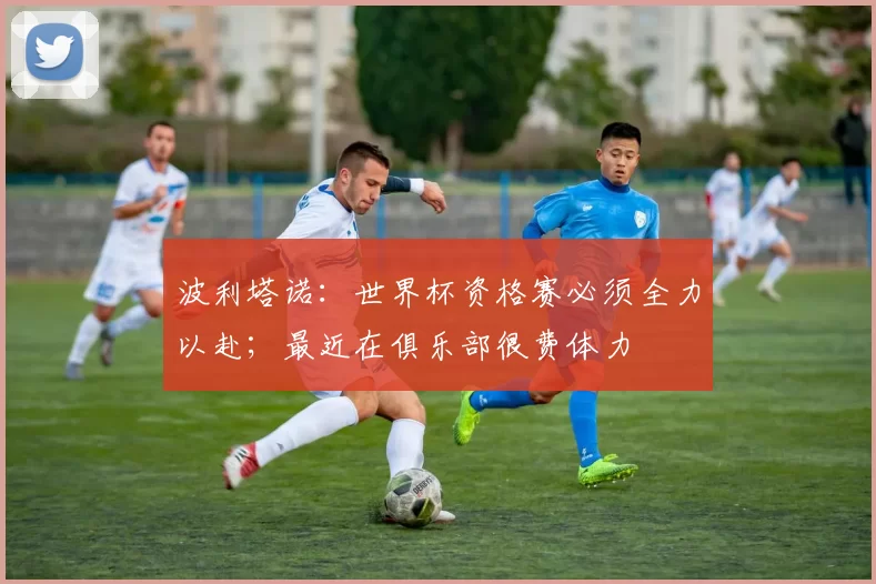 波利塔诺：世界杯资格赛必须全力以赴；最近在俱乐部很费体力