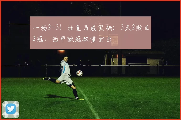 一场2-3！让皇马成笑柄：3天2败丢2冠，西甲欧冠双重打击
