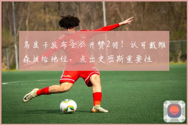 乌度卡发布会公开赞2将！认可戴维森该给地位，点出史密斯重要性
