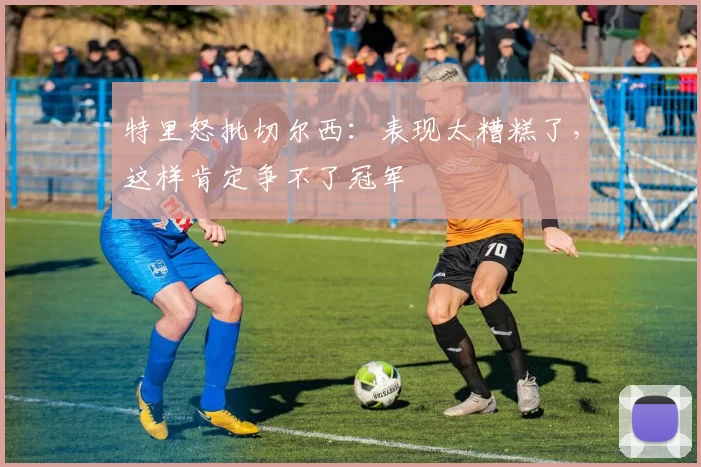 特里怒批切尔西：表现太糟糕了，这样肯定争不了冠军