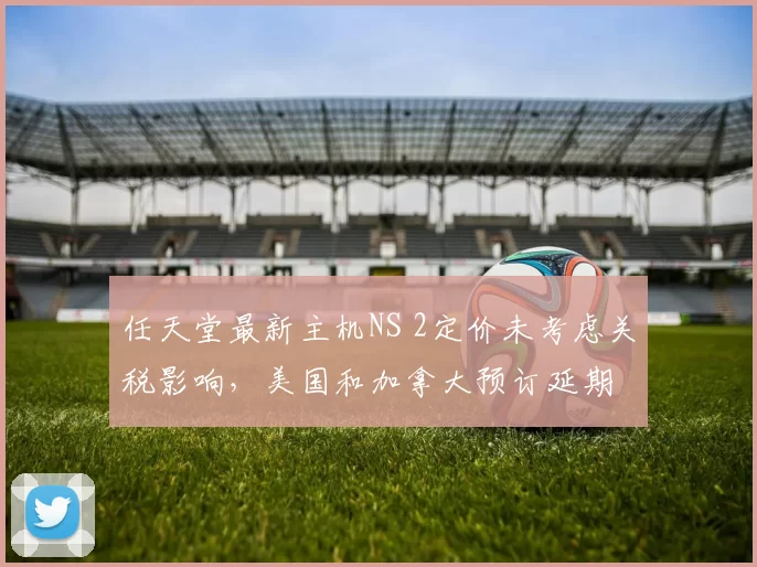 任天堂最新主机NS 2定价未考虑关税影响，美国和加拿大预订延期