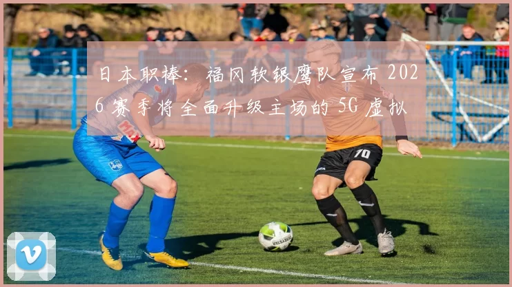 日本职棒：福冈软银鹰队宣布 2026 赛季将全面升级主场的 5G 虚拟增强现实观赛区